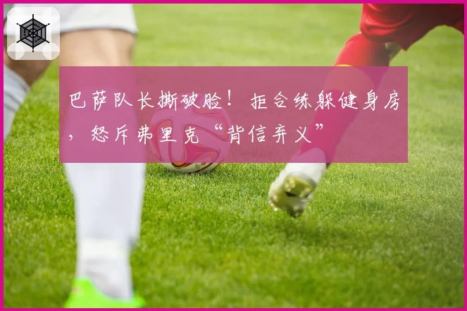 巴萨队长撕破脸!拒合练躲健身房,怒斥弗里克“背信弃义”