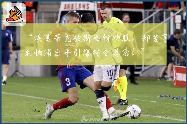 “埃基蒂克被斯洛特劝服,却苦等利物浦出手引爆转会悬念!”