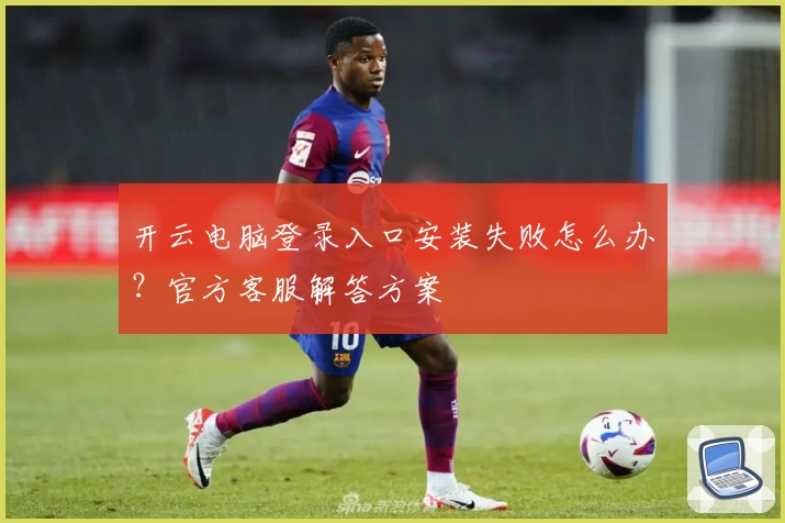 开云电脑登录入口安装失败怎么办？官方客服解答方案