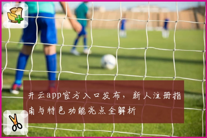 开云app官方入口发布，新人注册指南与特色功能亮点全解析