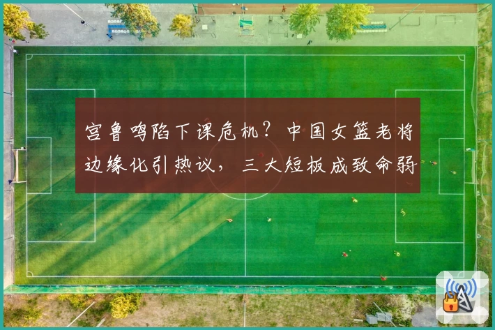 宫鲁鸣陷下课危机?中国女篮老将边缘化引热议,三大短板成致命弱点