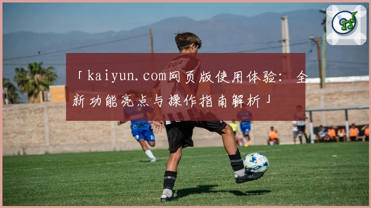 「kaiyun.com网页版使用体验：全新功能亮点与操作指南解析」