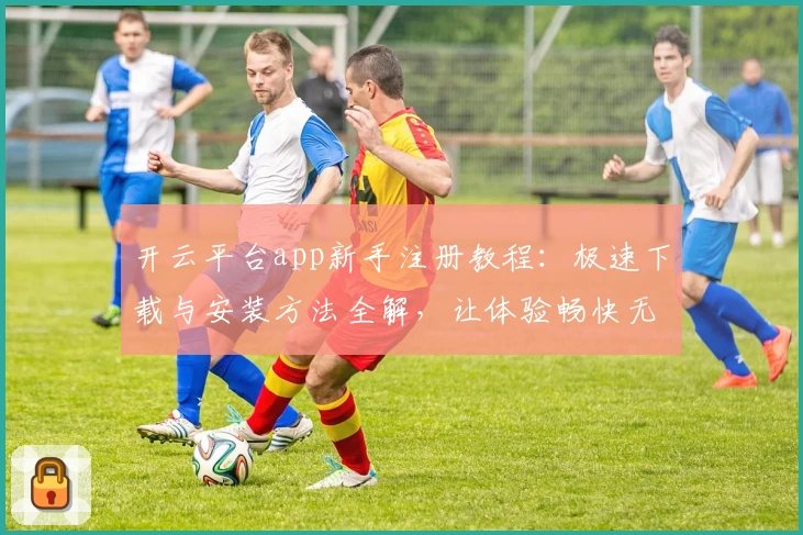 开云平台app新手注册教程：极速下载与安装方法全解，让体验畅快无忧