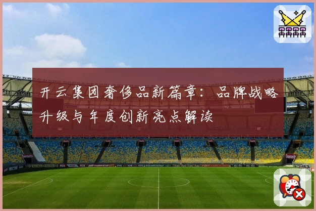 开云集团奢侈品新篇章：品牌战略升级与年度创新亮点解读