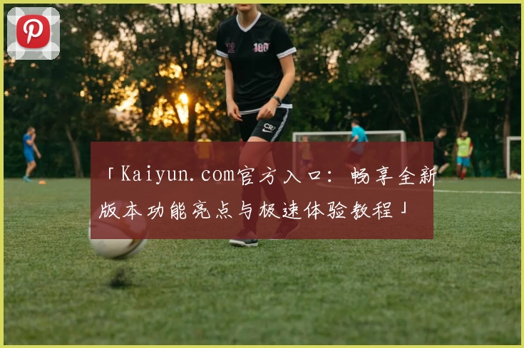 「Kaiyun.com官方入口：畅享全新版本功能亮点与极速体验教程」