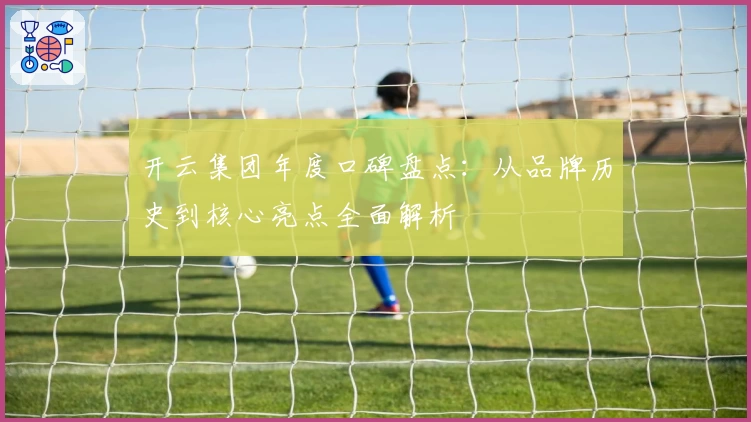 开云集团年度口碑盘点：从品牌历史到核心亮点全面解析