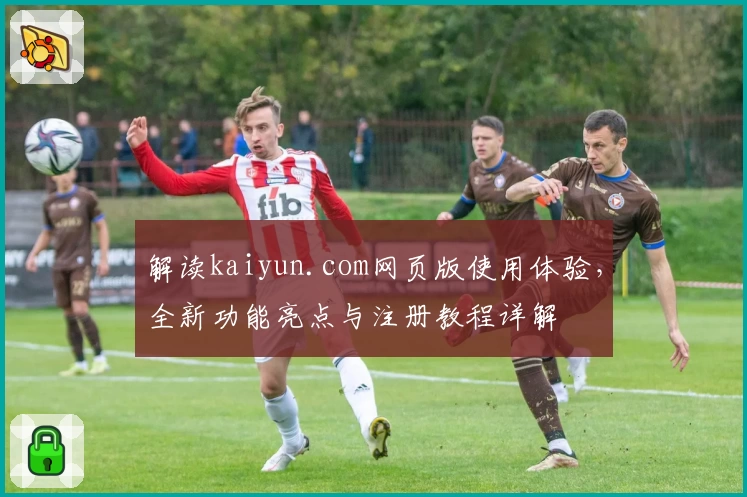 解读kaiyun.com网页版使用体验，全新功能亮点与注册教程详解
