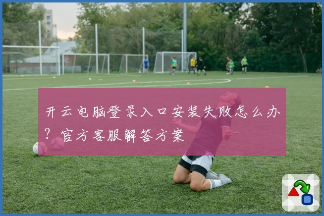 开云电脑登录入口安装失败怎么办?官方客服解答方案