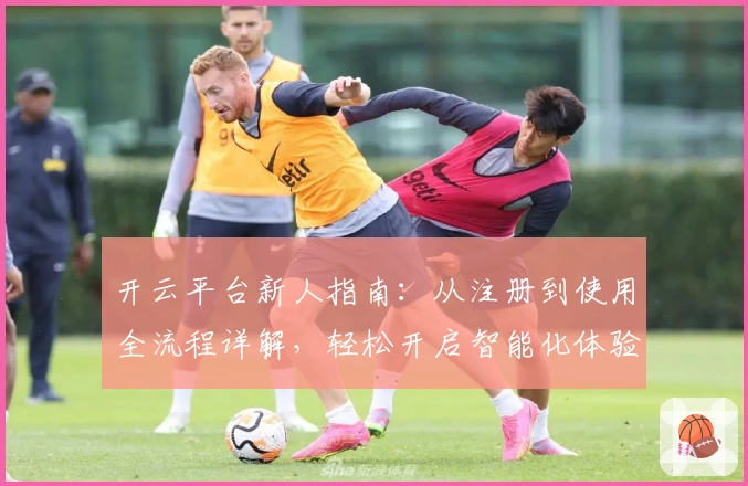 开云平台新人指南：从注册到使用全流程详解，轻松开启智能化体验