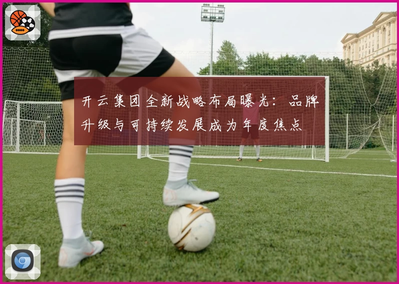 开云集团全新战略布局曝光：品牌升级与可持续发展成为年度焦点
