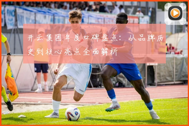 开云集团年度口碑盘点：从品牌历史到核心亮点全面解析