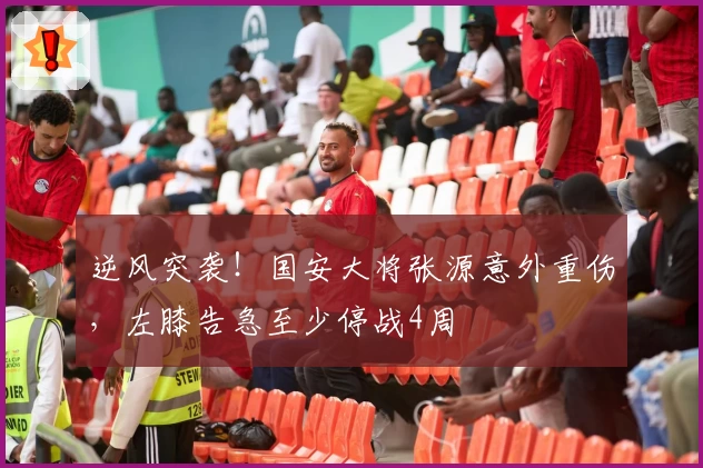 逆风突袭!国安大将张源意外重伤,左膝告急至少停战4周