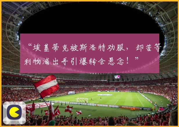 “埃基蒂克被斯洛特劝服,却苦等利物浦出手引爆转会悬念!”