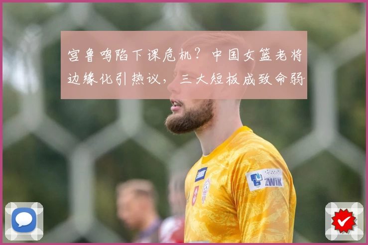 宫鲁鸣陷下课危机?中国女篮老将边缘化引热议,三大短板成致命弱点