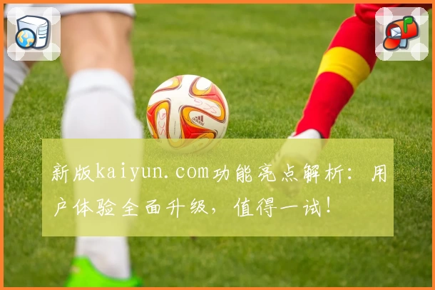 新版kaiyun.com功能亮点解析:用户体验全面升级,值得一试!