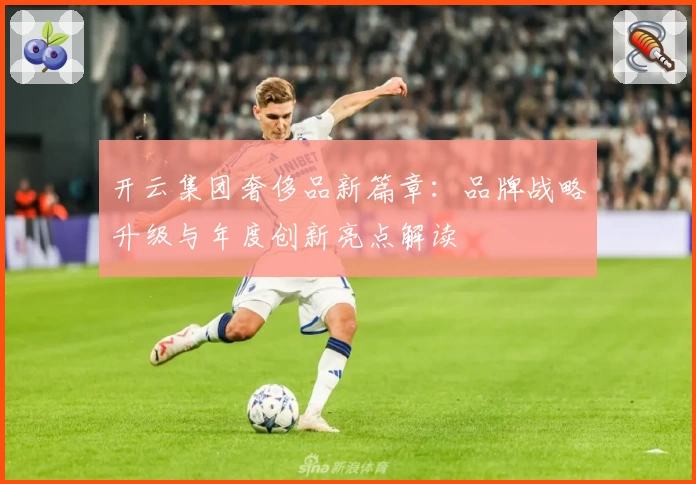 开云集团奢侈品新篇章：品牌战略升级与年度创新亮点解读